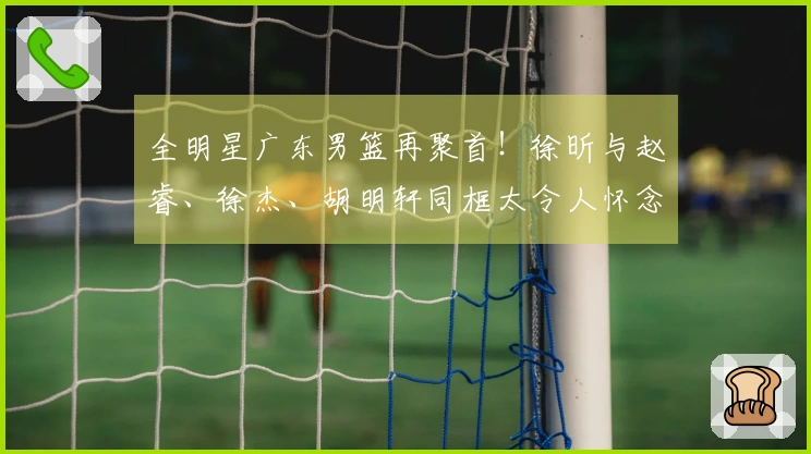 全明星广东男篮再聚首！徐昕与赵睿、徐杰、胡明轩同框太令人怀念！