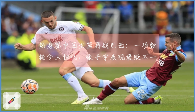 热身赛中国女篮再战巴西：一项数据令人担忧，张子宇表现褒贬不一