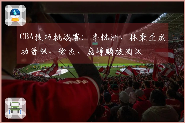 CBA技巧挑战赛：李悦洲、林秉圣成功晋级，徐杰、庞峥麟被淘汰