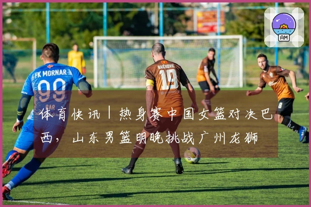 体育快讯｜热身赛中国女篮对决巴西，山东男篮明晚挑战广州龙狮