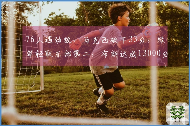 76人遇劲敌，马克西砍下33分，绿军轻取东部第二，布朗达成13000分里程碑