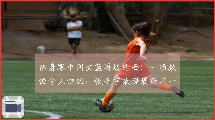 热身赛中国女篮再战巴西：一项数据令人担忧，张子宇表现褒贬不一