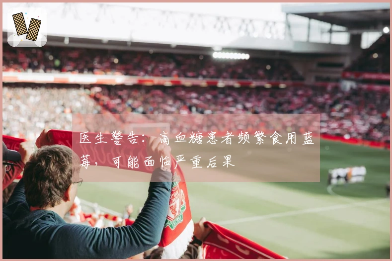 医生警告：高血糖患者频繁食用蓝莓，可能面临严重后果