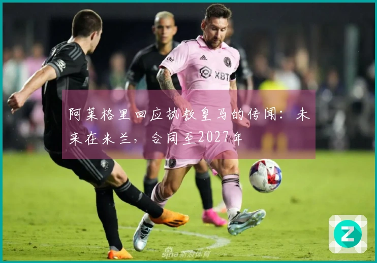 阿莱格里回应执教皇马的传闻：未来在米兰，合同至2027年