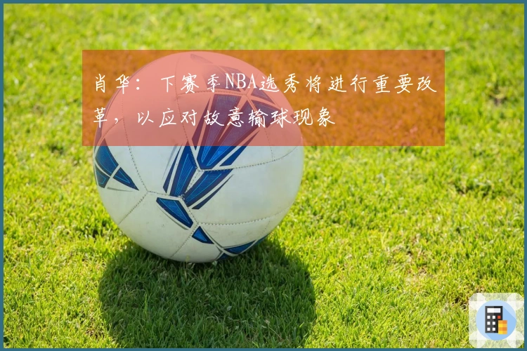肖华：下赛季NBA选秀将进行重要改革，以应对故意输球现象
