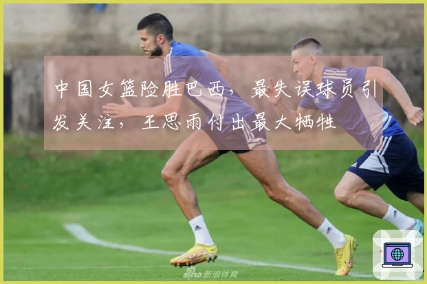 中国女篮险胜巴西，最失误球员引发关注，王思雨付出最大牺牲