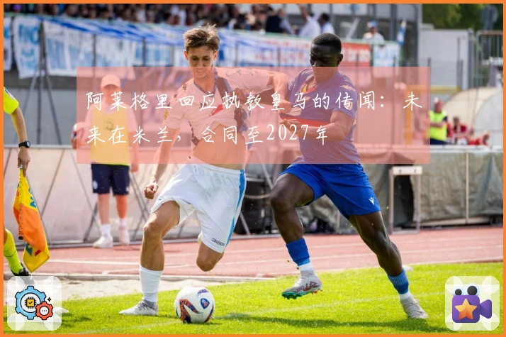 阿莱格里回应执教皇马的传闻：未来在米兰，合同至2027年