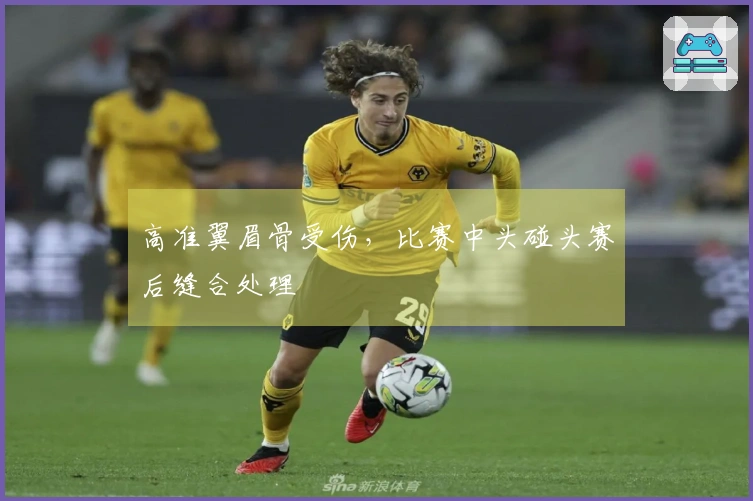 高准翼眉骨受伤，比赛中头碰头赛后缝合处理