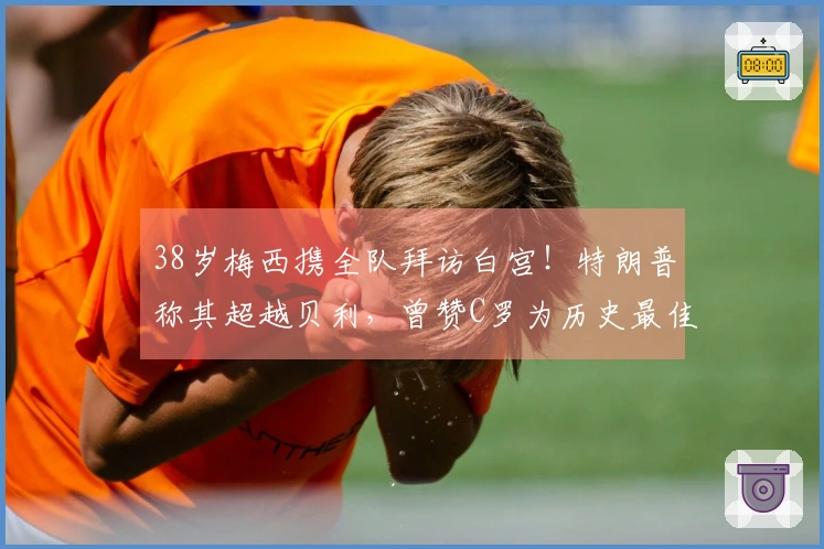 38岁梅西携全队拜访白宫！特朗普称其超越贝利，曾赞C罗为历史最佳