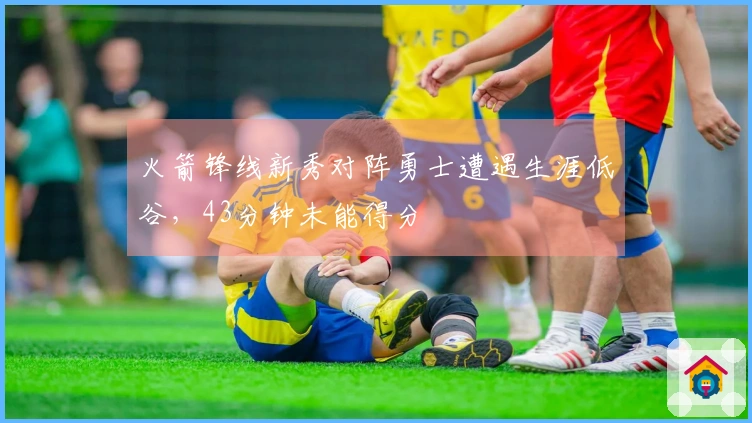 火箭锋线新秀对阵勇士遭遇生涯低谷，43分钟未能得分