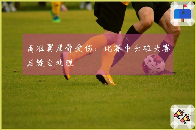 高准翼眉骨受伤，比赛中头碰头赛后缝合处理