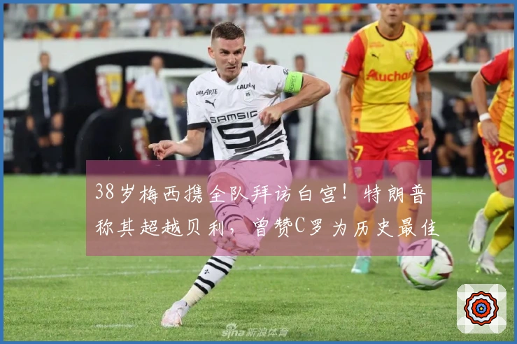 38岁梅西携全队拜访白宫！特朗普称其超越贝利，曾赞C罗为历史最佳