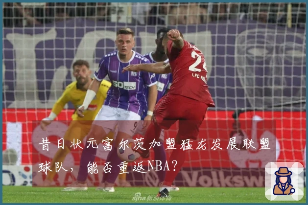 昔日状元富尔茨加盟猛龙发展联盟球队，能否重返NBA？