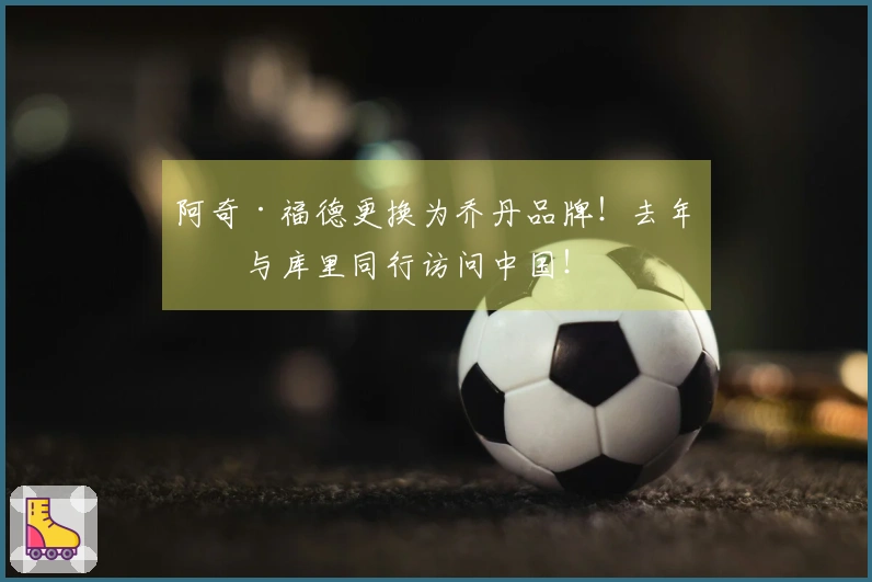 阿奇·福德更换为乔丹品牌！去年曾与库里同行访问中国！