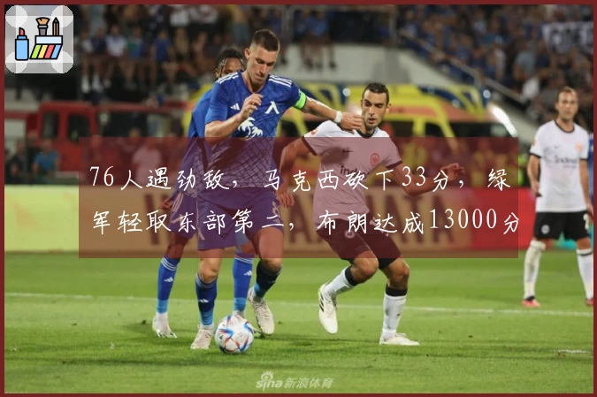 76人遇劲敌，马克西砍下33分，绿军轻取东部第二，布朗达成13000分里程碑