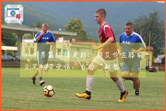 广州男篮伤情更新：郭艾伦左膝前交叉韧带受伤，自称“断裂”