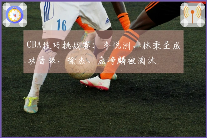 CBA技巧挑战赛：李悦洲、林秉圣成功晋级，徐杰、庞峥麟被淘汰