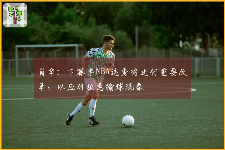 肖华：下赛季NBA选秀将进行重要改革，以应对故意输球现象