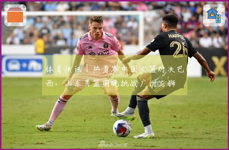 体育快讯｜热身赛中国女篮对决巴西，山东男篮明晚挑战广州龙狮