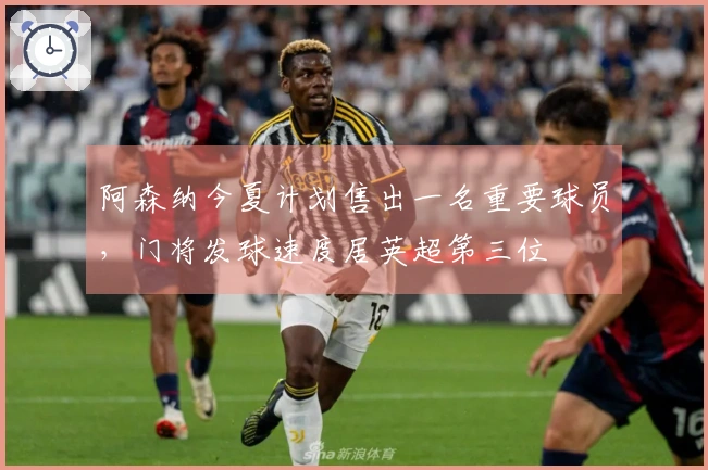 阿森纳今夏计划售出一名重要球员，门将发球速度居英超第三位